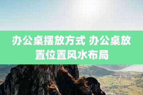 办公桌摆放方式 办公桌放置位置风水布局
