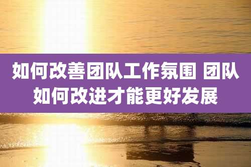 如何改善团队工作氛围 团队如何改进才能更好发展