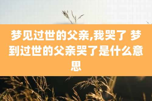 梦见过世的父亲,我哭了 梦到过世的父亲哭了是什么意思