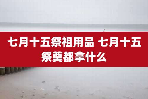 七月十五祭祖用品 七月十五祭奠都拿什么