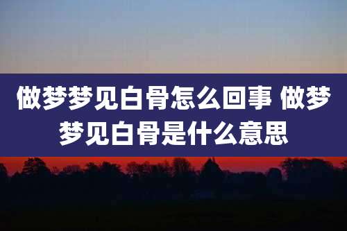 做梦梦见白骨怎么回事 做梦梦见白骨是什么意思