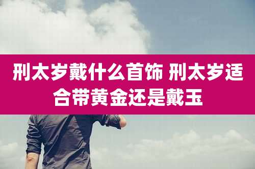 刑太岁戴什么首饰 刑太岁适合带黄金还是戴玉