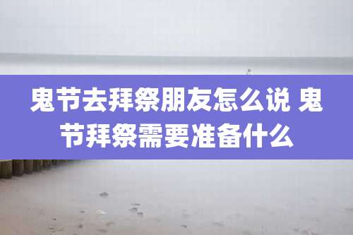 鬼节去拜祭朋友怎么说 鬼节拜祭需要准备什么