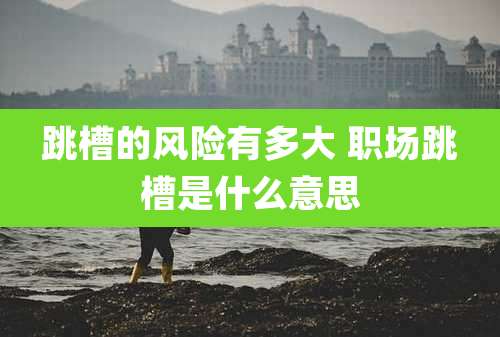 跳槽的风险有多大 职场跳槽是什么意思