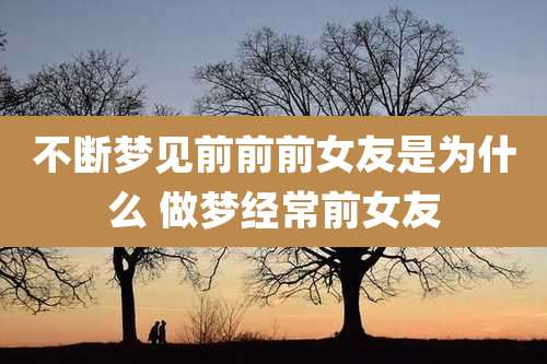 不断梦见前前前女友是为什么 做梦经常前女友