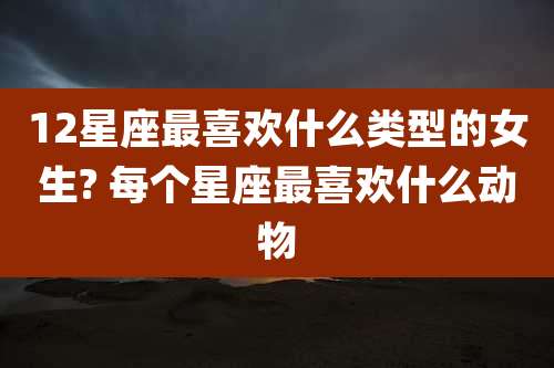 12星座最喜欢什么类型的女生? 每个星座最喜欢什么动物
