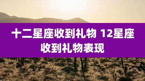 十二星座收到礼物 12星座收到礼物表现