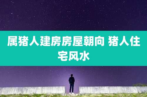 属猪人建房房屋朝向 猪人住宅风水