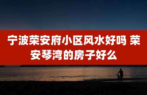宁波荣安府小区风水好吗 荣安琴湾的房子好么