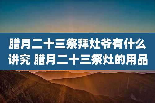 腊月二十三祭拜灶爷有什么讲究 腊月二十三祭灶的用品