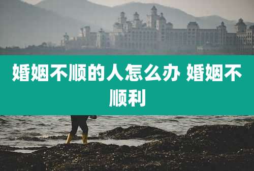 婚姻不顺的人怎么办 婚姻不顺利