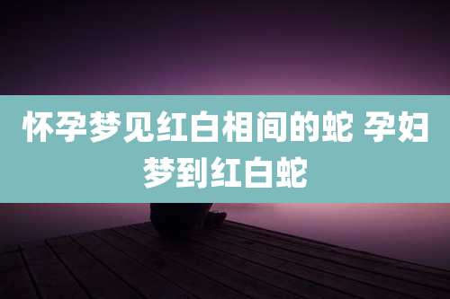 怀孕梦见红白相间的蛇 孕妇梦到红白蛇