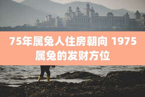 75年属兔人住房朝向 1975属兔的发财方位