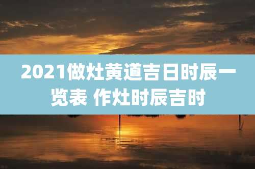 2021做灶黄道吉日时辰一览表 作灶时辰吉时