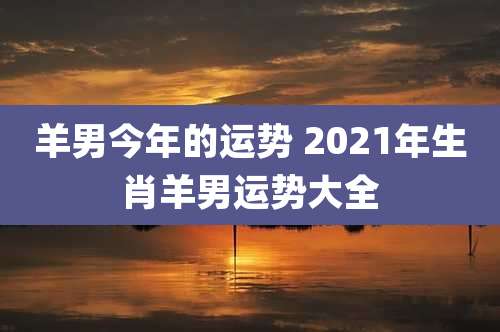 羊男今年的运势 2021年生肖羊男运势大全