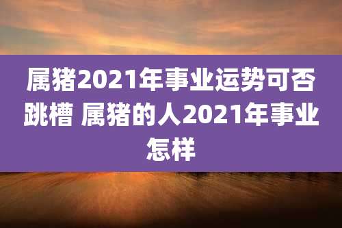 属猪2021年事业运势可否跳槽 属猪的人2021年事业怎样