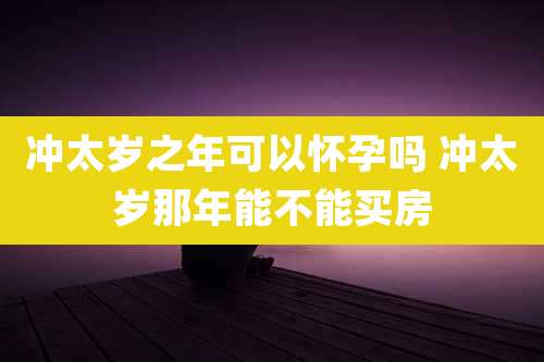 冲太岁之年可以怀孕吗 冲太岁那年能不能买房