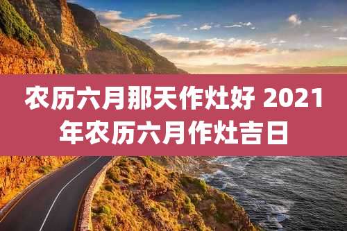 农历六月那天作灶好 2021年农历六月作灶吉日