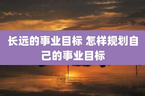 长远的事业目标 怎样规划自己的事业目标