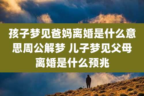 孩子梦见爸妈离婚是什么意思周公解梦 儿子梦见父母离婚是什么预兆