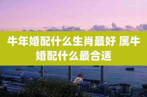 牛年婚配什么生肖最好 属牛婚配什么最合适