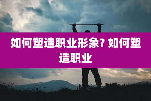 如何塑造职业形象? 如何塑造职业