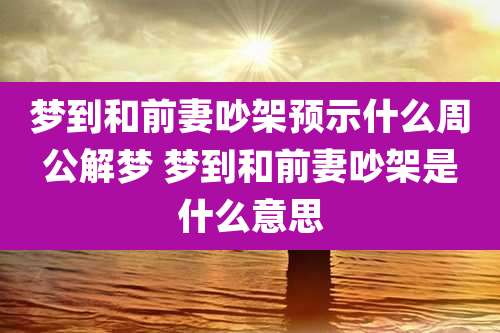 梦到和前妻吵架预示什么周公解梦 梦到和前妻吵架是什么意思
