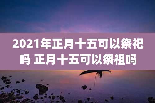 2021年正月十五可以祭祀吗 正月十五可以祭祖吗