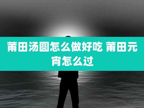 莆田汤圆怎么做好吃 莆田元宵怎么过