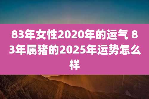 83年女性2020年的运气 83年属猪的2025年运势怎么样