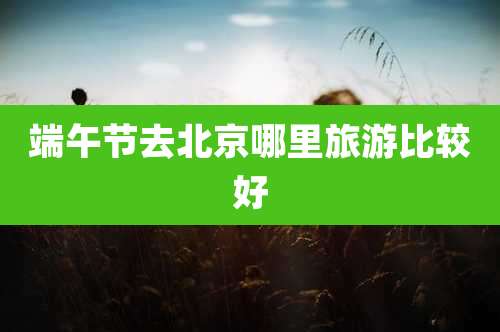 端午节去北京哪里旅游比较好