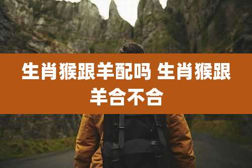 生肖猴跟羊配吗 生肖猴跟羊合不合