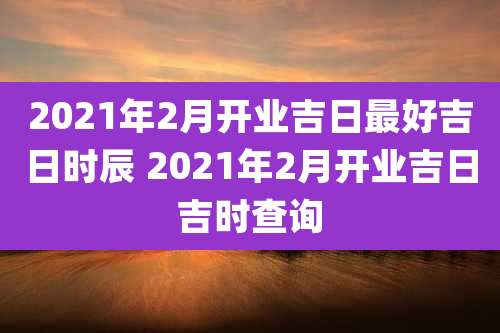 2021年2月开业吉日最好吉日时辰 2021年2月开业吉日吉时查询