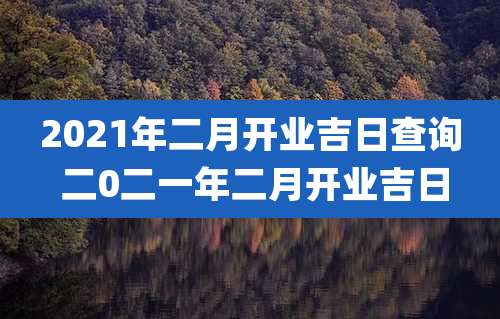 2021年二月开业吉日查询 二0二一年二月开业吉日
