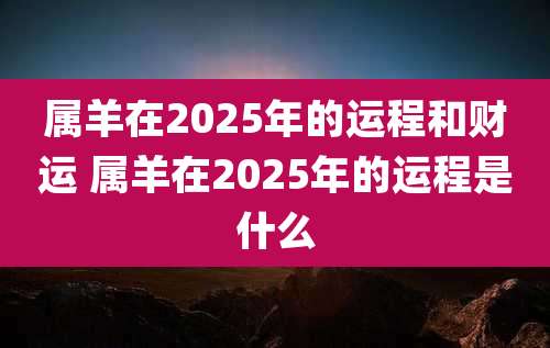 属羊在2025年的运程和财运 属羊在2025年的运程是什么