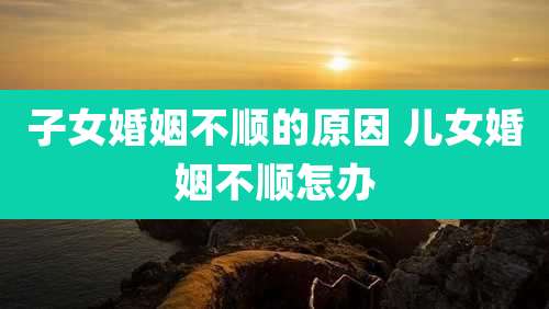 子女婚姻不顺的原因 儿女婚姻不顺怎办