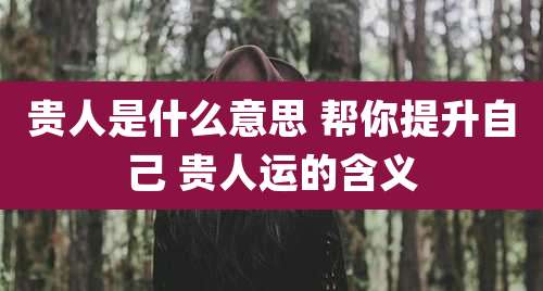 贵人是什么意思 帮你提升自己 贵人运的含义