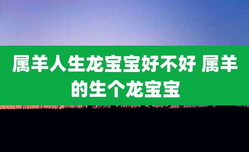 属羊人生龙宝宝好不好 属羊的生个龙宝宝