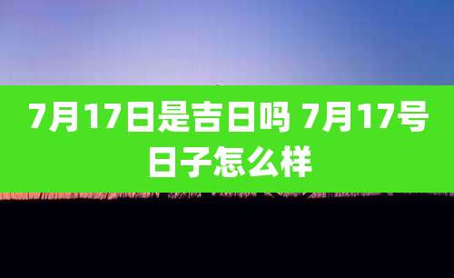 7月17日是吉日吗 7月17号日子怎么样