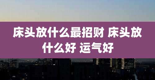 床头放什么最招财 床头放什么好 运气好