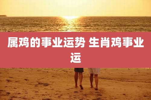 属鸡的事业运势 生肖鸡事业运