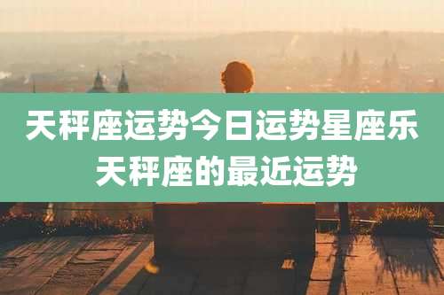 天秤座运势今日运势星座乐 天秤座的最近运势