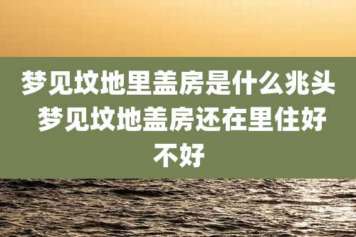 梦见坟地里盖房是什么兆头 梦见坟地盖房还在里住好不好
