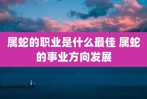 属蛇的职业是什么最佳 属蛇的事业方向发展