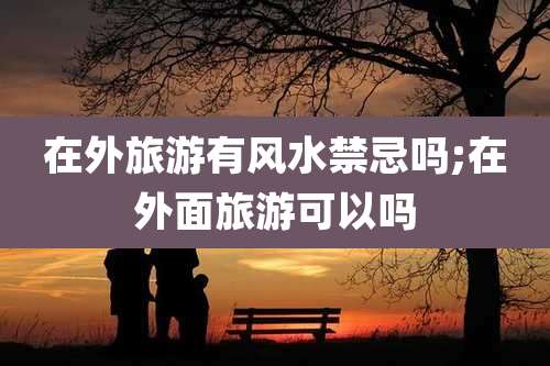 在外旅游有风水禁忌吗;在外面旅游可以吗