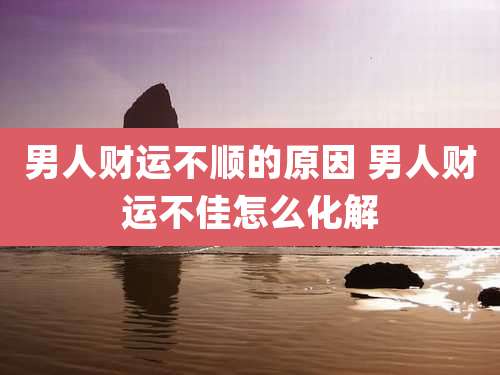 男人财运不顺的原因 男人财运不佳怎么化解