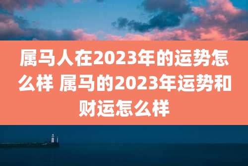 属马人在2023年的运势怎么样 属马的2023年运势和财运怎么样