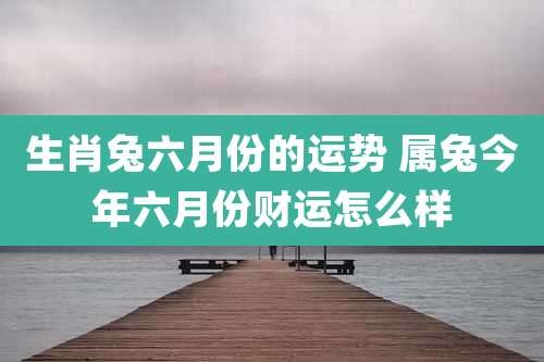生肖兔六月份的运势 属兔今年六月份财运怎么样