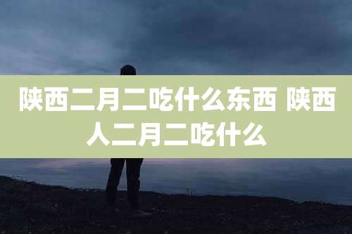 陕西二月二吃什么东西 陕西人二月二吃什么