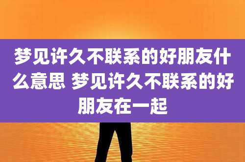 梦见许久不联系的好朋友什么意思 梦见许久不联系的好朋友在一起
